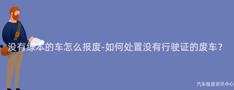 没有绿本的车怎么报废-如何处置没有行驶证的废车？