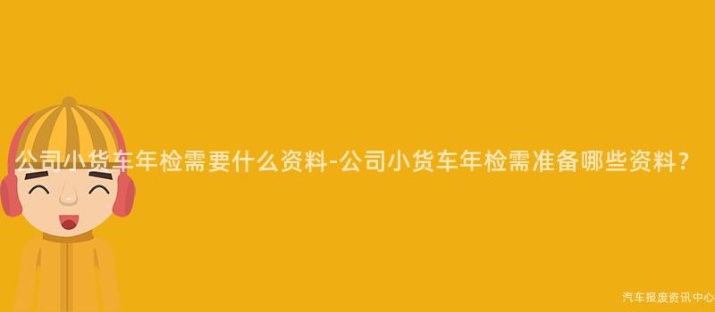 公司小货车年检需要什么资料-公司小货车年检需准备哪些资料？