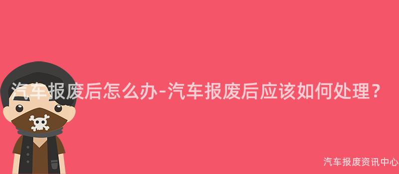 汽车报废后怎么办-汽车报废后应该如何处理？