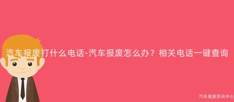 汽车报废打什么电话-汽车报废怎么办？相关电话一键查询