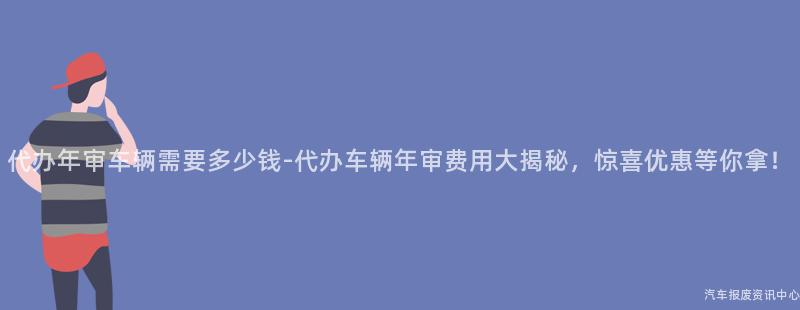 代办年审车辆需要多少钱-代办车辆年审费用大揭秘，惊喜优惠等你拿！