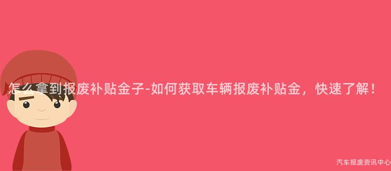 怎么拿到报废补贴金子-如何获取车辆报废补贴金，快速了解！