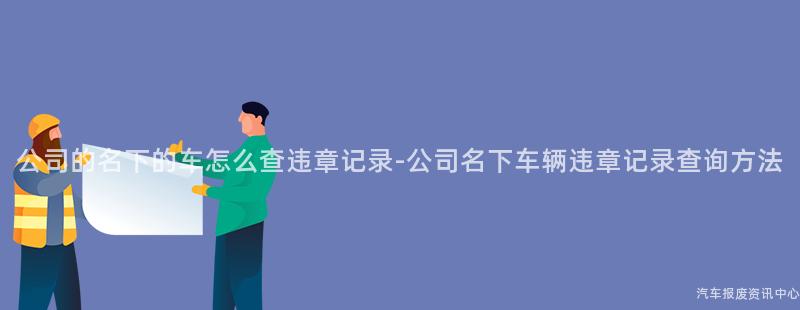 公司的名下的车怎么查违章记录-公司名下车辆违章记录查询方法