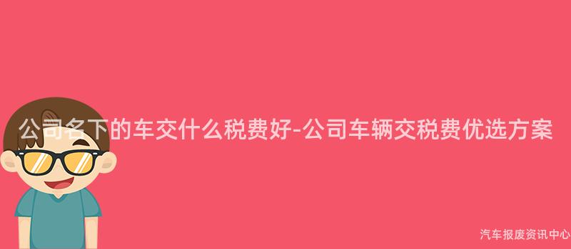公司名下的车交什么税费好-公司车辆交税费优选方案