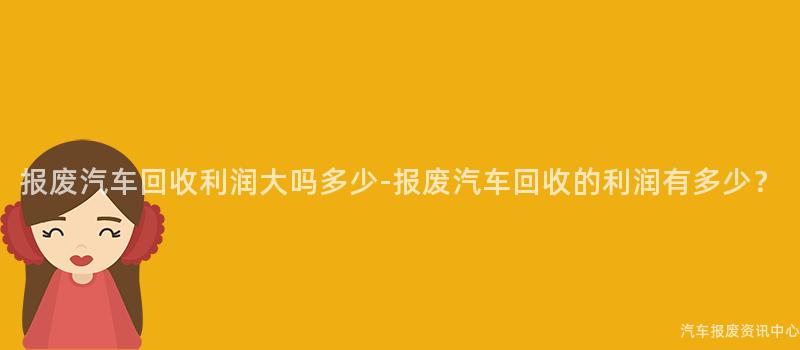 报废汽车回收利润大吗多少-报废汽车回收的利润有多少？