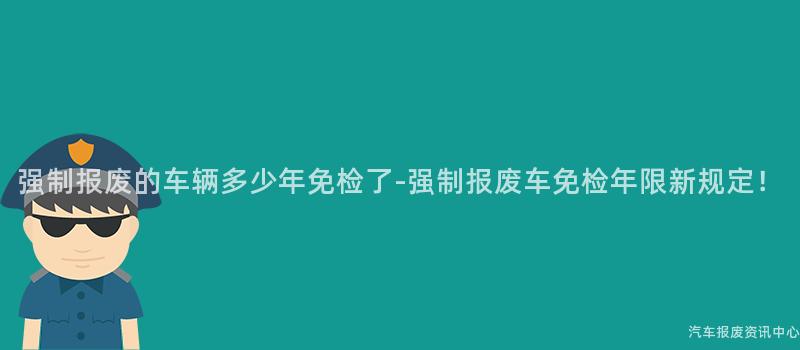 强制报废的车辆多少年免检了-强制报废车免检年限新规定！