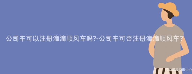 公司车可以注册滴滴顺风车吗?-公司车可否注册滴滴顺风车？