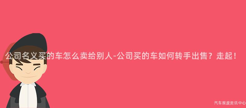 公司名义买的车怎么卖给别人-公司买的车如何转手出售？走起！