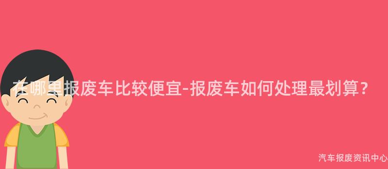 在哪里报废车比较便宜-报废车如何处理最划算？