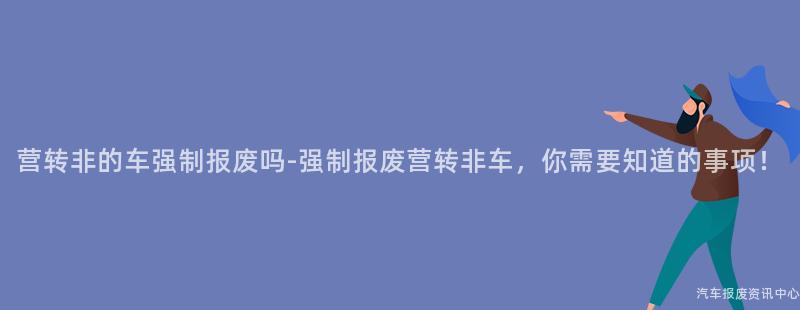 营转非的车强制报废吗-强制报废营转非车，你需要知道的事项！