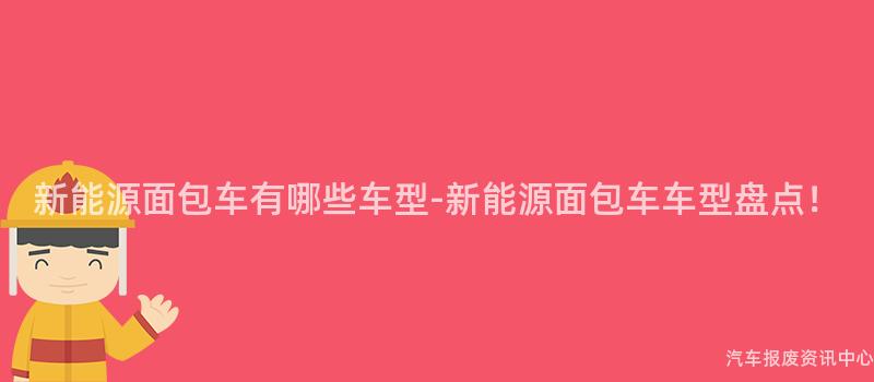 新能源面包车有哪些车型-新能源面包车车型盘点！