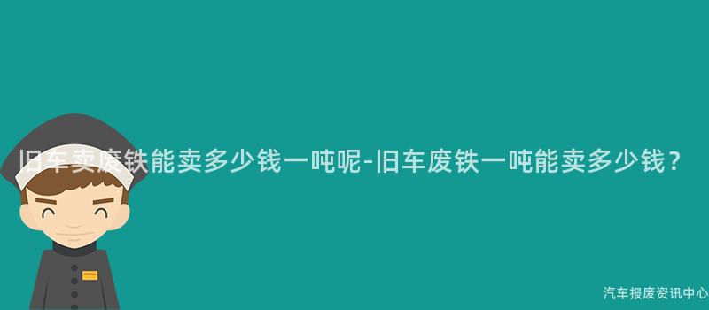 旧车卖废铁能卖多少钱一吨呢-旧车废铁一吨能卖多少钱？