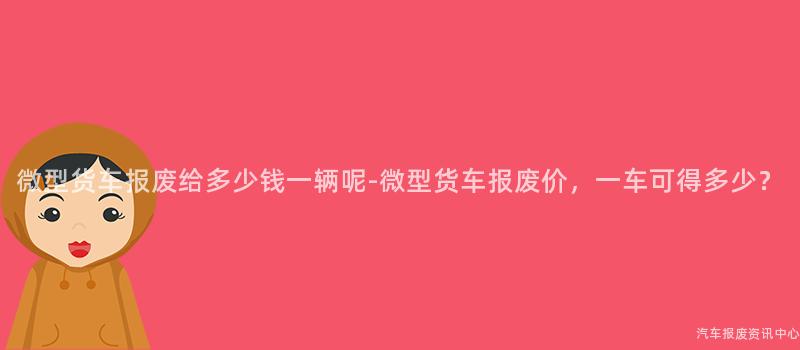微型货车报废给多少钱一辆呢-微型货车报废价，一车可得多少？