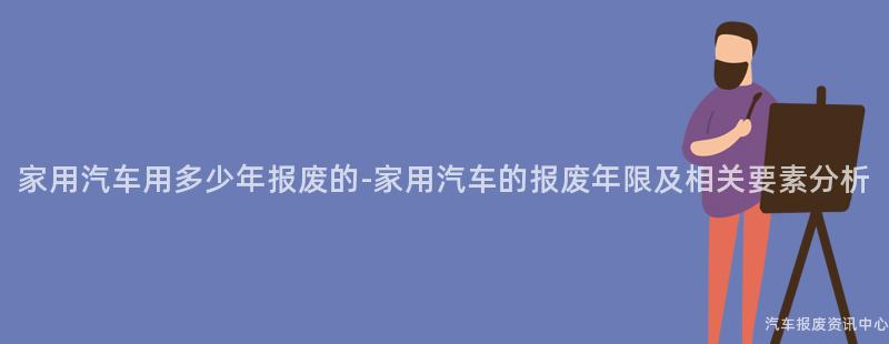 家用汽车用多少年报废的-家用汽车的报废年限及相关要素分析