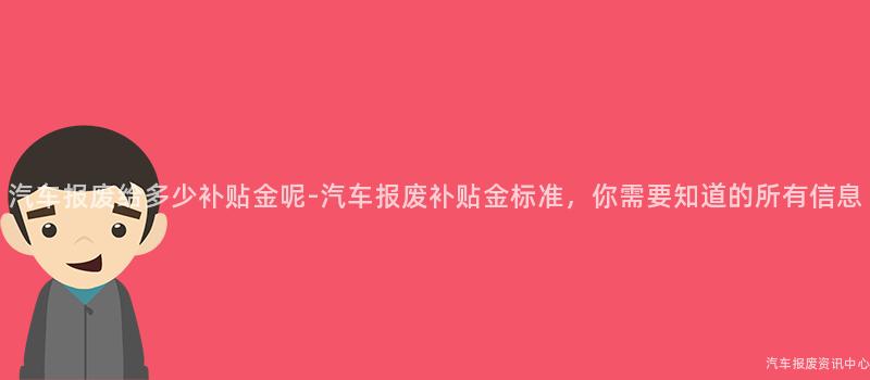 汽车报废给多少补贴金呢-汽车报废补贴金标准，你需要知道的所有信息
