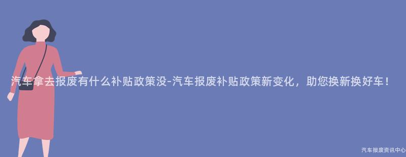 汽车拿去报废有什么补贴政策没-汽车报废补贴政策新变化，助您换新换好车！