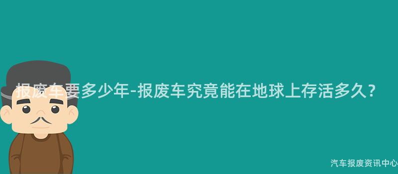 报废车要多少年-报废车究竟能在地球上存活多久？