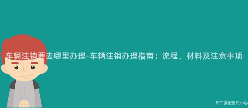 车辆注销要去哪里办理-车辆注销办理指南：流程、材料及注意事项