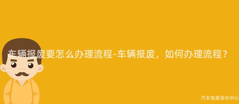 车辆报废要怎么办理流程-车辆报废，如何办理流程？