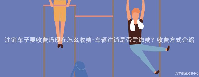 注销车子要收费吗现在怎么收费-车辆注销是否需缴费？收费方式介绍