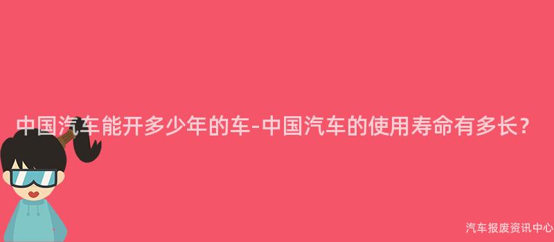 中国汽车能开多少年的车-中国汽车的使用寿命有多长？