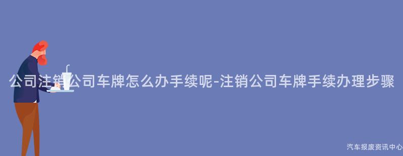 公司注销公司车牌怎么办手续呢-注销公司车牌手续办理步骤