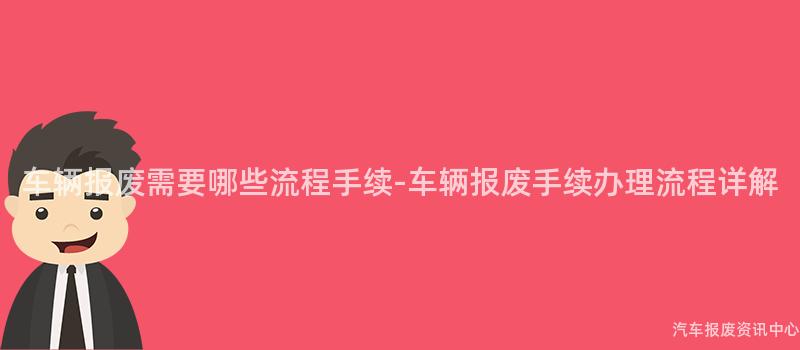 车辆报废需要哪些流程手续-车辆报废手续办理流程详解