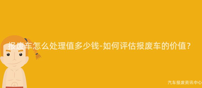 报废车怎么处理值多少钱-如何评估报废车的价值？