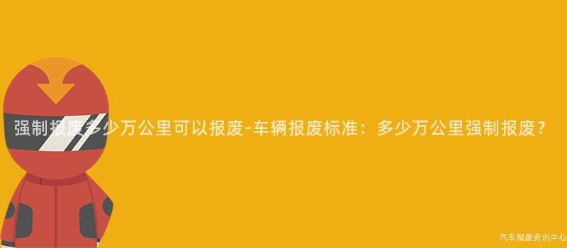 强制报废多少万公里可以报废-车辆报废标准：多少万公里强制报废？