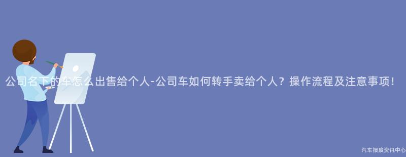 公司名下的车怎么出售给个人-公司车如何转手卖给个人？操作流程及注意事项！