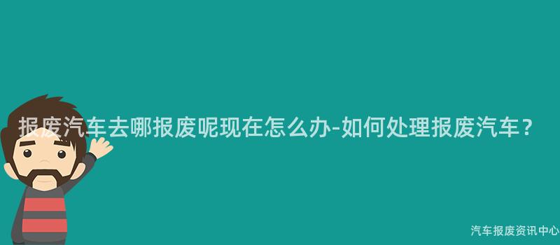 报废汽车去哪报废呢现在怎么办-如何处理报废汽车？