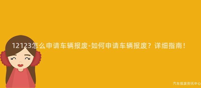 12123怎么申请车辆报废-如何申请车辆报废？详细指南！