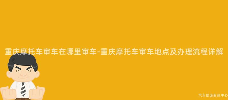 重庆摩托车审车在哪里审车-重庆摩托车审车地点及办理流程详解