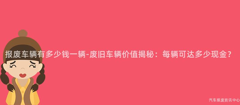报废车辆有多少钱一辆-废旧车辆价值揭秘：每辆可达多少现金？
