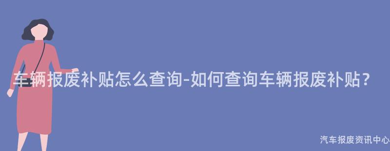 车辆报废补贴怎么查询-如何查询车辆报废补贴？
