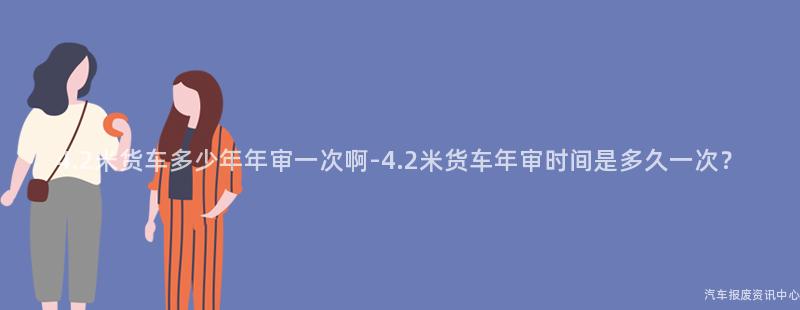 4.2米货车多少年年审一次啊-4.2米货车年审时间是多久一次？