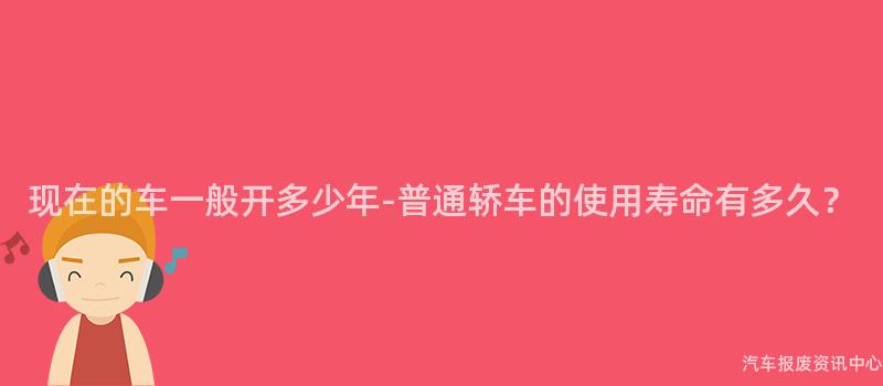 现在的车一般开多少年-普通轿车的使用寿命有多久？