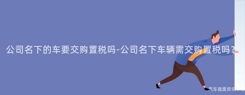 公司名下的车要交购置税吗-公司名下车辆需交购置税吗？
