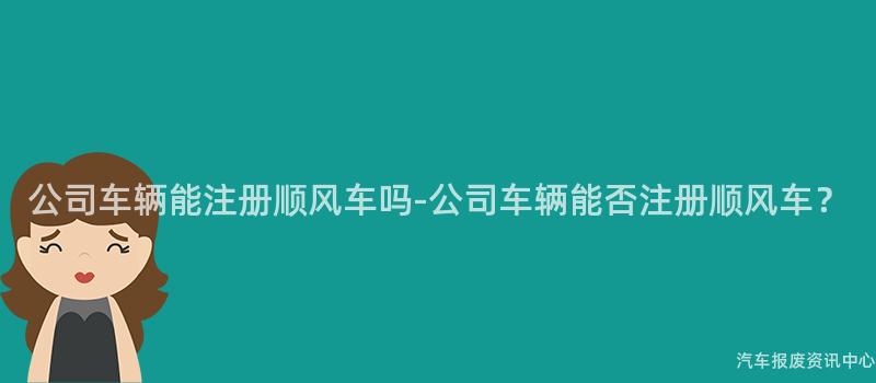 公司车辆能注册顺风车吗-公司车辆能否注册顺风车？