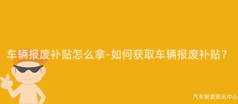 车辆报废补贴怎么拿-如何获取车辆报废补贴？