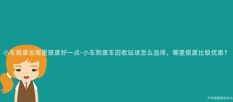 小车报废去哪里报废好一点-小车到废车回收站该怎么选择，哪里报废比较优惠？