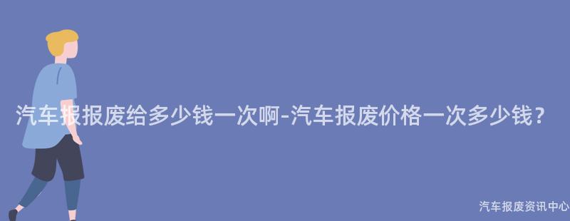 汽车报报废给多少钱一次啊-汽车报废价格一次多少钱？
