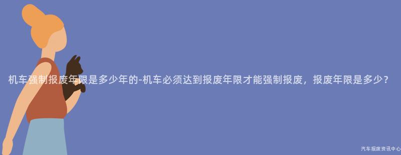 机车强制报废年限是多少年的-机车必须达到报废年限才能强制报废，报废年限是多少？