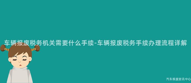 车辆报废税务机关需要什么手续-车辆报废税务手续办理流程详解