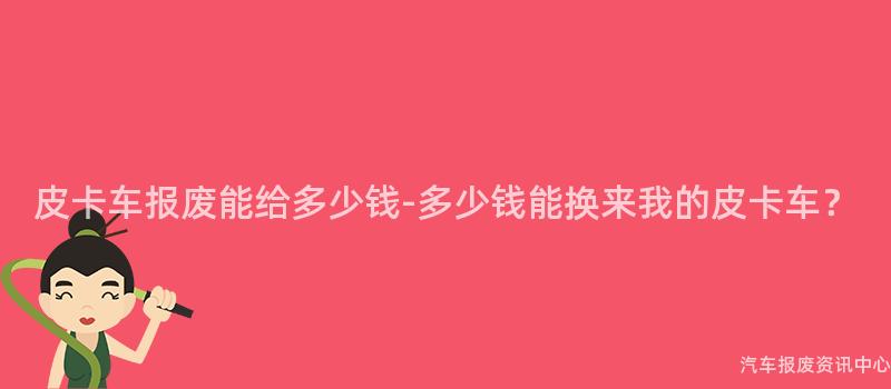 皮卡车报废能给多少钱-多少钱能换来我的皮卡车？