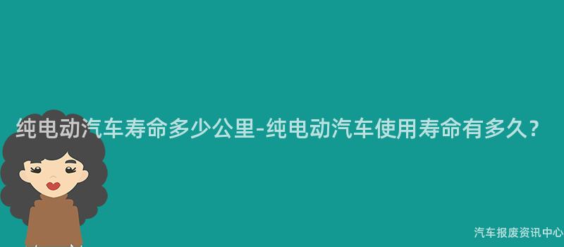 纯电动汽车寿命多少公里-纯电动汽车使用寿命有多久？