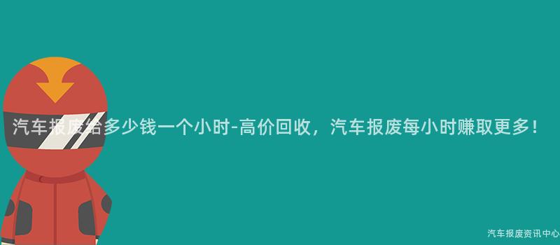 汽车报废给多少钱一个小时-高价回收，汽车报废每小时赚取更多！