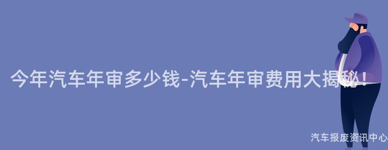 今年汽车年审多少钱-汽车年审费用大揭秘！