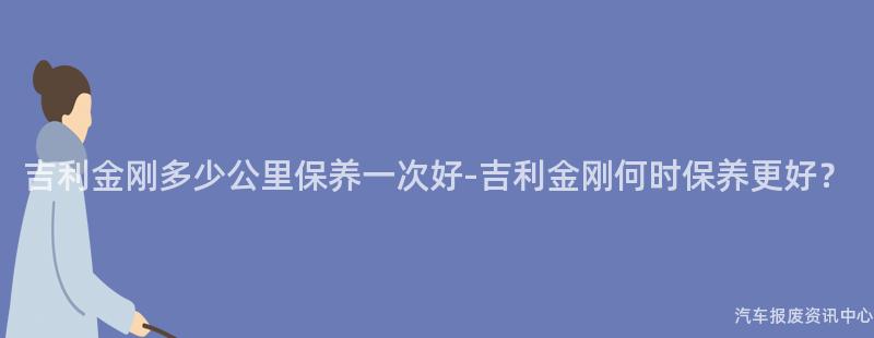 吉利金刚多少公里保养一次好-吉利金刚何时保养更好？
