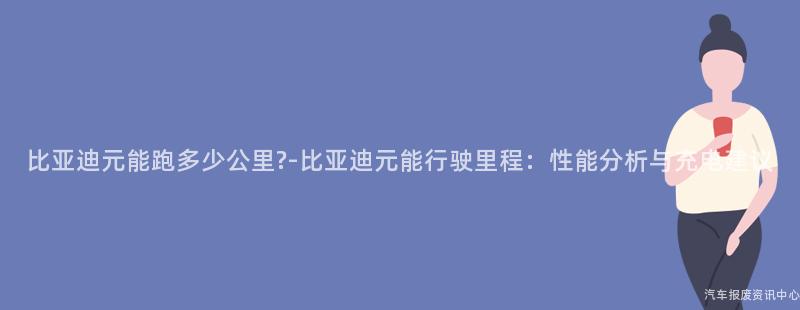 比亚迪元能跑多少公里?-比亚迪元能行驶里程：性能分析与充电建议